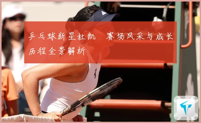 乒乓球新星杜凯琹赛场风采与成长历程全景解析