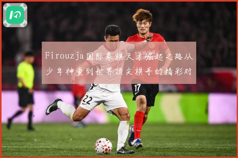 Firouzja国际象棋天才崛起之路从少年神童到世界顶尖棋手的精彩对决