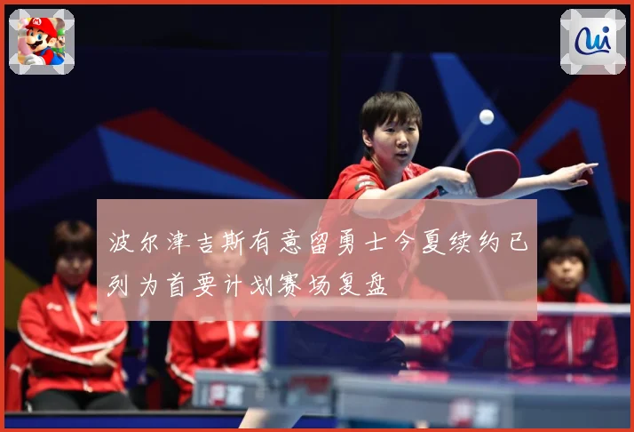波尔津吉斯有意留勇士今夏续约已列为首要计划赛场复盘
