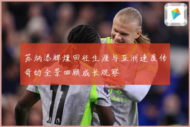 苏炳添辉煌田径生涯与亚洲速度传奇的全景回顾成长观察